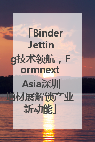 Binder Jetting技术领航，Formnext Asia深圳增材展解锁产业新动能
